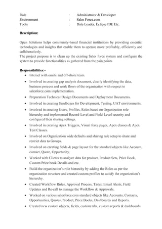 Role : Administrator & Developer
Environment : Sales Force.com
Tools : Data Loader, Eclipse IDE Etc.
Description:
Open Solutions helps community-based financial institutions by providing essential
technologies and insights that enable them to operate more profitably, efficiently and
collaboratively.
The project purpose is to clean up the existing Sales force system and configure the
system to provide functionalities as gathered from the pain points
Responsibilities:-
• Interact with onsite and off-shore team.
• Involved in creating gap analysis document, clearly identifying the data,
business process and work flows of the organization with respect to
salesforce.com implementation.
• Preparation Technical Design Documents and Deployment Documents.
• Involved in creating Sandboxes for Development, Testing, UAT environments.
• Involved in creating Users, Profiles, Roles based on Organization role
hierarchy and implemented Record-Level and Field-Level security and
configured their sharing settings.
• Involved in creating Apex Triggers, Visual force pages, Apex classes & Apex
Test Classes.
• Involved on Organization wide defaults and sharing rule setup to share and
restrict data to Groups.
• Involved on creating fields & page layout for the standard objects like Account,
contact, Quote, Opportunity.
• Worked with Clients to analyze data for product, Product Sets, Price Book,
Custom Price book Details and etc.
• Build the organization’s role hierarchy by adding the Roles as per the
organization structure and created custom profiles to satisfy the organization’s
hierarchy.
• Created Workflow Rules, Approval Process, Tasks, Email Alerts, Field
Updates and Re-call to manage the Workflow & Approvals.
• Worked on various salesforce.com standard objects like Accounts, Contacts,
Opportunities, Quotes, Product, Price Books, Dashboards and Reports.
• Created new custom objects, fields, custom tabs, custom reports & dashboards.
 
