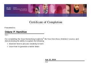 Certificate of Completion
Apr 12, 2015
Date
For completing the Cisco Networking Academy® Be Your Own Boss: Module 2 course, and
demonstrating the ability to explain the following:
• Discover how to put your creativity to work
• Learn how to generate creative ideas
Presented to:
Odane P. Hamilton
Name
 