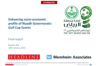 ©Mennheim Associates©Headline Communication
Riyadh, KSA
18th January, 2015
This document is confidential and is intended solely for the use of the client to whom it is addressed. It should not be circulated without prior written permission of Headline Communication.
Confidential
Final report
Enhancing socio-economic
profile of Riyadh Governorate:
Gulf Cup Events
 