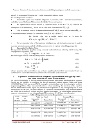 Parameter Estimation for the Exponential distribution model Using Least-Squares Methods and applying …
| IJMER | ISSN: 2249–6645 www.ijmer.com | Vol. 7 | Iss. 4 | Apr. 2017 | 28 |
where if is the number of failures at time ti and m is the number of failure groups.
We used the procedure as follows:
 Note that the Kaplan-Meier method is independent of parameters, so for a particular value of time ti
we find the value of the Kaplan-Meier estimate KM ti( )of the survival function.
 We suppose that the survivor function of Exponential model at time ti is ( ; )iS t a , and with the
starting value of the parameters 0a , we can find the value of the survivor function 0( ; )iS t a .
 From the numerical values of the Kaplan-Meier estimates KM ti( ), and the survivor function ( ; )iS t a
of theexponential model at time ti , we can evaluate errors ( ; ) ( )i iS t a KM t .
 The function value with a suitable starting point 0a is given by
0 0( ; ) max ( ; ) ( )i i iF t a S t a KM t
i
  .
 We have numerical value of the function at initial point 0a and this function value can be used in
numerical optimizationsearch methods to find the minimum point
*
a (optimal value of the parametera ).
1. Exponential Distribution Model
The exponential distribution ([3],[4]) is a very commonly used distribution in reliability and life testing. The
single-parameter exponential pdf is
f t t t( ) exp( ) , ,     0 0 (2.1)
The reliability (or survivor) function of the exponential distribution is
S t F t f x dx
t
( ) ( ) ( )    1 1
0
(2.2)
Or S t t( ) exp( )  . (2.3)
( )
( )
( )
f t
H t
S t
  (2.4)
where parameter is the constant failure-rate, (or hazard rate). Since the hazard rate is constant, therefore it is a
useful model for lifetime data where used items are to be considered as good-as-new ones.
II. Exponential Distribution Models using Least-Squares Methods and Applying Nelder
and Meads and Hook and Jeeves Search Methods
For a practical application of the least-squares estimation method, when partial derivatives of the objective
function are not available, we considered the data of twenty-one leukemia patients. Nelder and Meads
([10],[14],[15]) and Hook and Jeeves ([7],[8]) are simplex methods and are useful for optimizing the nonlinear
programming problems. These are numerical methods without calculating the derivatives of the objective
function. These methods do not require first partial derivatives (gradients) so may converge very slow or even
may diverge at all ([8], [9]). The numerical results of Exponential distribution model using Nelder and Mead’s
and Hooke and Jeeves search methods have been presents in this paper. The results include function values,
parameter estimates, survivor-rate estimates, Kaplan-Meier estimates ([1], [[5]) and otherinformation.
Table 1: Comparison of Survival Rate estimates
Failure
Time
(Weeks)
Number
of
Failures
Nelder and Meads Hook and Jeeves
Exponential
Model
Kaplan Meier
Exponential
Model
Kaplan Meier
6 3 0.8281428977 0.85714285714 0.8280900288 0.85714285714
7 1 0.8025205496 0.8067226890 0.8024607779 0.8067226890
10 1 0.7303126154 0.7529411764 0.7302349115 0.7529411764
13 1 0.6646016934 0.6901960784 0.6645097687 0.6901960784
16 1 0.6048032056 0.6274509803 0.6047002489 0.6274509803
 
