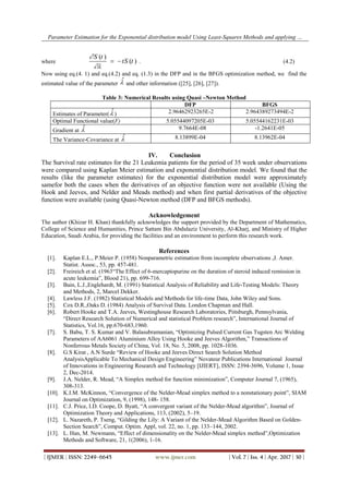 Parameter Estimation for the Exponential distribution model Using Least-Squares Methods and applying …
| IJMER | ISSN: 2249–6645 www.ijmer.com | Vol. 7 | Iss. 4 | Apr. 2017 | 30 |
where
( )
( )
S t
tS t


  . (4.2)
Now using eq.(4. 1) and eq.(4.2) and eq. (1.3) in the DFP and in the BFGS optimization method, we find the
estimated value of the parameter
 and other information ([25], [26], [27]).
Table 3: Numerical Results using Quasi –Newton Method
DFP BFGS
Estimates of Parameter(  ) 2.96462923265E-2 2.964389273494E-2
Optimal Functional value(F) 5.05544097205E-03 5.05544162231E-03
Gradient at  9.7664E-08 -1.2641E-05
The Variance-Covariance at  8.13899E-04 8.13962E-04
IV. Conclusion
The Survival rate estimates for the 21 Leukemia patients for the period of 35 week under observations
were compared using Kaplan Meier estimation and exponential distribution model. We found that the
results (like the parameter estimates) for the exponential distribution model were approximately
samefor both the cases when the derivatives of an objective function were not available (Using the
Hook and Jeeves, and Nelder and Meads method) and when first partial derivatives of the objective
function were available (using Quasi-Newton method (DFP and BFGS methods).
Acknowledgement
The author (Khizar H. Khan) thankfully acknowledges the support provided by the Department of Mathematics,
College of Science and Humanities, Prince Sattam Bin Abdulaziz University, Al-Kharj, and Ministry of Higher
Education, Saudi Arabia, for providing the facilities and an environment to perform this research work.
References
[1]. Kaplan E.L., P.Meier P. (1958) Nonparametric estimation from incomplete observations ,J. Amer.
Statist. Assoc., 53, pp. 457-481.
[2]. Freireich et al. (1963“The Effect of 6-mercaptopurine on the duration of steroid induced remission in
acute leukemia”, Blood 21), pp. 699-716.
[3]. Bain, L.J.,Englehardt, M. (1991) Statistical Analysis of Reliability and Life-Testing Models: Theory
and Methods, 2, Marcel Dekker.
[4]. Lawless J.F. (1982) Statistical Models and Methods for life-time Data, John Wiley and Sons.
[5]. Cox D.R.,Oaks D. (1984) Analysis of Survival Data. London Chapman and Hall.
[6]. Robert Hooke and T.A. Jeeves, Westinghouse Research Laboratories, Piitsburgh, Pennsylvania,
“Direct Research Solution of Numerical and statistical Problem research”, International Journal of
Statistics, Vol.16, pp.670-683,1960.
[7]. S. Babu, T. S. Kumar and V. Balasubramanian, “Optimizing Pulsed Current Gas Tugsten Arc Welding
Parameters of AA6061 Aluminium Alloy Using Hooke and Jeeves Algorithm,” Transactions of
Nonferrous Metals Society of China, Vol. 18, No. 5, 2008, pp. 1028-1036.
[8]. G.S Kirat , A.N Surde “Review of Hooke and Jeeves Direct Search Solution Method
AnalysisApplicable To Mechanical Design Engineering” Novateur Publications International Journal
of Innovations in Engineering Research and Technology [IJIERT], ISSN: 2394-3696, Volume 1, Issue
2, Dec-2014.
[9]. J.A. Nelder, R. Mead, “A Simplex method for function minimization”, Computer Journal 7, (1965),
308-313.
[10]. K.I.M. McKinnon, “Convergence of the Nelder-Mead simplex method to a nonstationary point”, SIAM
Journal on Optimization, 9, (1998), 148- 158.
[11]. C.J. Price, I.D. Coope, D. Byatt, “A convergent variant of the Nelder-Mead algorithm”, Journal of
Optimization Theory and Applications, 113, (2002), 5–19.
[12]. L. Nazareth, P. Tseng, “Gilding the Lily: A Variant of the Nelder-Mead Algorithm Based on Golden-
Section Search”, Comput. Optim. Appl, vol. 22, no. 1, pp. 133–144, 2002.
[13]. L. Han, M. Newmann, “Effect of dimensionality on the Nelder-Mead simplex method”,Optimization
Methods and Software, 21, 1(2006), 1-16.
 