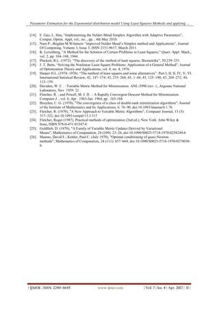 Parameter Estimation for the Exponential distribution model Using Least-Squares Methods and applying …
| IJMER | ISSN: 2249–6645 www.ijmer.com | Vol. 7 | Iss. 4 | Apr. 2017 | 31 |
[14]. F. Gao, L. Han, “Implementing the Nelder-Mead Simplex Algorithm with Adaptive Parameters”,
Comput. Optim. Appl, vol., no. , pp. , 4th May 2010.
[15]. Nam P., Bogdan M.Wilamow “improved Nelder Mead’s Simplex method and Applications”, Journal
Of Computing, Volume 3, Issue 3, ISSN 2151-9617, March 2011.
[16]. K. Levenberg, “A Method for the Solution of Certain Problems in Least Squares,” Quart. Appl. Mach.,
vol. 2, pp. 164–168, 1944.
[17]. Plackett, R.L. (1972). “The discovery of the method of least squares. Biometrika”, 59,239–251.
[18]. J. T. Betts, “Solving the Nonlinear Least Square Problems: Application of a General Method”, Journal
of Optimization Theory and Applications, vol. 8, no. 4, 1976.
[19]. Harper H.L. (1974–1976). “The method of least squares and some alternatives”. Part I, II, II, IV, V, VI.
International Satistical Review, 42, 147–174; 42, 235–264; 43, 1–44; 43, 125–190; 43, 269–272; 44,
113–159.
[20]. Davidon, W .C . : Variable Metric Method for Minimization. ANL-5990 (rev. ) , Argonne National
Laboratory, Nov. 1959. 21.
[21]. Fletcher, R. ; and Powell, M. J. D . : A Rapidly Convergent Descent Method for Minimization.
Computer J. , vol. 6, Apr . 1963-Jan. 1964, pp . 163-168.
[22]. Broyden, C. G. (1970), "The convergence of a class of double-rank minimization algorithms", Journal
of the Institute of Mathematics and Its Applications, 6: 76–90, doi:10.1093/imamat/6.1.76
[23]. Fletcher, R. (1970), "A New Approach to Variable Metric Algorithms", Computer Journal, 13 (3):
317–322, doi:10.1093/comjnl/13.3.317
[24]. Fletcher, Roger (1987), Practical methods of optimization (2nd ed.), New York: John Wiley &
Sons, ISBN 978-0-471-91547-8
[25]. Goldfarb, D. (1970), "A Family of Variable Metric Updates Derived by Variational
Means", Mathematics of Computation, 24 (109): 23–26, doi:10.1090/S0025-5718-1970-0258249-6
[26]. Shanno, David F.; Kettler, Paul C. (July 1970), "Optimal conditioning of quasi-Newton
methods", Mathematics of Computation, 24 (111): 657–664, doi:10.1090/S0025-5718-1970-0274030-
6.
 