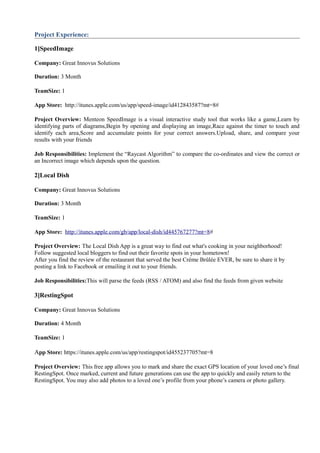 Project Experience:
1]SpeedImage
Company: Great Innovus Solutions
Duration: 3 Month
TeamSize: 1
App Store: http://itunes.apple.com/us/app/speed-image/id412843587?mt=8#
Project Overview: Menteon SpeedImage is a visual interactive study tool that works like a game,Learn by
identifying parts of diagrams,Begin by opening and displaying an image,Race against the timer to touch and
identify each area,Score and accumulate points for your correct answers.Upload, share, and compare your
results with your friends
Job Responsibilities: Implement the “Raycast Algorithm” to compare the co-ordinates and view the correct or
an Incorrect image which depends upon the question.
2]Local Dish
Company: Great Innovus Solutions
Duration: 3 Month
TeamSize: 1
App Store: http://itunes.apple.com/gb/app/local-dish/id445767277?mt=8#
Project Overview: The Local Dish App is a great way to find out what's cooking in your neighborhood!
Follow suggested local bloggers to find out their favorite spots in your hometown!
After you find the review of the restaurant that served the best Crème Brûlée EVER, be sure to share it by
posting a link to Facebook or emailing it out to your friends.
Job Responsibilities:This will parse the feeds (RSS / ATOM) and also find the feeds from given website
3]RestingSpot
Company: Great Innovus Solutions
Duration: 4 Month
TeamSize: 1
App Store: https://itunes.apple.com/us/app/restingspot/id455237705?mt=8
Project Overview: This free app allows you to mark and share the exact GPS location of your loved one’s final
RestingSpot. Once marked, current and future generations can use the app to quickly and easily return to the
RestingSpot. You may also add photos to a loved one’s profile from your phone’s camera or photo gallery.
 