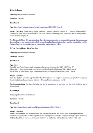 4]Vocab Tunes
Company: Great Innovus Solutions
Duration: 3 Month
TeamSize: 1
App Store: http://itunes.apple.com/us/app/vocab-tunes/id478554919?mt=8
Project Overview: This is a very unique vocabulary learning system, It consists of 21 musical videos to which
children can sing, dance, and have lots of fun while learning something at the same time. We can download the
videos parallel and play it.
Job Responsibilities: We can download the video as concurrently or sequentially, during the concurrency
downloading we can maintain state which is downloaded and downloading, Here we also included the IAP(In-
App purchase) for payment process to purchase the each respective videos
5]Free Green Living Tip of the Day
Company: Great Innovus Solutions
Duration: 3 Month
TeamSize: 1
App Store:
GreenLiving - "http://itunes.apple.com/us/app/free-green-living-tip-day/id451114679?mt=8"
Iphonetips: - "http://itunes.apple.com/us/app/free-tip-of-the-day-for-iphone/id451114024?mt=8"
Survivaltips: - "http://itunes.apple.com/us/app/free-survival-tip-of-the-day/id451115011?mt=8"
Project Overview:
Each day the Free Green Living Tip of the Day App will send you simple to understand, easy to follow steps on
how to make tiny changes in your life that will have a big impact on your world.
Job Responsibilities: We have included the Local notification for each tip per day with different set of
informations
6]PointJeju
Company: Great Innovus Solutions
Duration: 3 Month
TeamSize: 1
App Store: https://itunes.apple.com/hk/app/pointjeju/id644316299?mt=8
Project Overview:
Its have travel app for Jeju island travelers.It is fun and convenient that allows users to share pictures and
comments each other.All essential Jeju travel info is categorized nicely for your convenience. Adjust distance to
find nearby check-in place.See places over map view as well as the listview.Find and follow other users
 