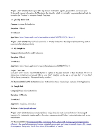 Project Overview: Pressbox is your 24/7 dry cleaner! Its Used to register, place orders, and access your
Orders and pick up information. Its Maintainig the status for which is waiting for services and completed. Its
including the Tracking by using the Google Analytics
14] Quality Tech Tool
Company: Asaraa Technologies
Duration: 2 Month
TeamSize: 1
App Store: https://itunes.apple.com/us/app/quality-tech-tool/id917910588?ls=1&mt=8
Project Overview: Quality Tech Tool’s vision is to develop and expand the range of premier tooling with an
assurance of product superiority
15] MyBabyFace
Company: Farshore Software Development
Duration: 2 Month
TeamSize: 3
App Store: https://itunes.apple.com/us/app/mybabyface.com/id828526733?mt=8
Project Overview:
Kids grow up too fast. So we created BabyFace to capture all the great moments of their childhood. Jot down a
funny story, post pictures, or upload video to your child's timeline. Use the app as a private diary of your child's
life or give access to select friends and family members.
Job Responsibilities: IAP (InApp Purchase) – Subscription based purchasing is included in the Application.
16] Purple Tab
Company: Great Innovus Solutions
Duration: 18 Months
TeamSize: 3
App Store: Enterprise Application
Reference: http://purpletab.com/
Project Overview: Enhance customer experience single store and multi-store collections with managed
inventory, Its contains the catalog, gallery, Inventory management and Product customisation depends up on
user choices.
Job Responsibilities: We implemented the customized Photo-Album with sliding, page turning animation
effects, try the jewells from captured picture with pinch, zoom,scale and rotate in multiple images. We created
the component for creating Jwells from sliced different kinds of jewells.
 