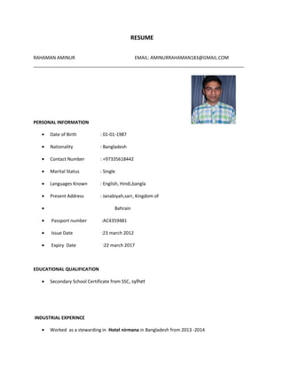 RESUME
RAHAMAN AMINUR EMAIL: AMINURRAHAMAN183@GMAIL.COM
___________________________________________________________________________________
PERSONAL INFORMATION
• Date of Birth : 01-01-1987
• Nationality : Bangladesh
• Contact Number : +97335618442
• Marital Status : Single
• Languages Known : English, Hindi,bangla
• Present Address : Janabiyah,sarr, Kingdom of
• Bahrain
• Passport number :AC4359481
• Issue Date :23 march 2012
• Expiry Date :22 march 2017
EDUCATIONAL QUALIFICATION
• Secondary School Certificate from SSC, sylhet
INDUSTRIAL EXPERINCE
• Worked as a stewarding in Hotel nirmana in Bangladesh from 2013 -2014
 