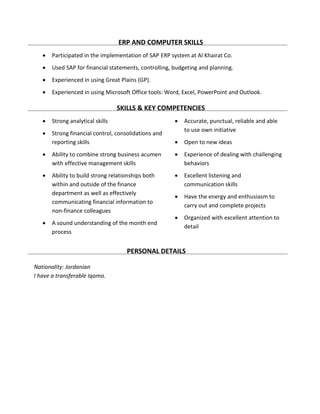 ERP AND COMPUTER SKILLS
 Participated in the implementation of SAP ERP system at Al Khairat Co.
 Used SAP for financial statements, controlling, budgeting and planning.
 Experienced in using Great Plains (GP).
 Experienced in using Microsoft Office tools: Word, Excel, PowerPoint and Outlook.
SKILLS & KEY COMPETENCIES
 Strong analytical skills
 Strong financial control, consolidations and
reporting skills
 Ability to combine strong business acumen
with effective management skills
 Ability to build strong relationships both
within and outside of the finance
department as well as effectively
communicating financial information to
non-finance colleagues
 A sound understanding of the month end
process
 Accurate, punctual, reliable and able
to use own initiative
 Open to new ideas
 Experience of dealing with challenging
behaviors
 Excellent listening and
communication skills
 Have the energy and enthusiasm to
carry out and complete projects
 Organized with excellent attention to
detail
PERSONAL DETAILS
Nationality: Jordanian
I have a transferable Iqama.
 