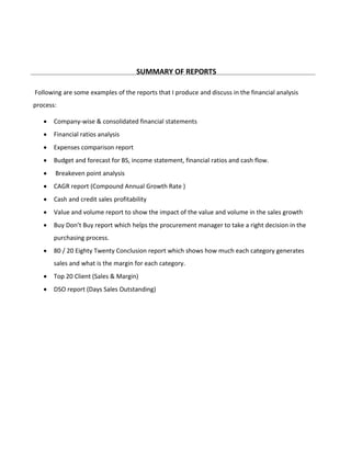 SUMMARY OF REPORTS
Following are some examples of the reports that I produce and discuss in the financial analysis
process:
 Company-wise & consolidated financial statements
 Financial ratios analysis
 Expenses comparison report
 Budget and forecast for BS, income statement, financial ratios and cash flow.
 Breakeven point analysis
 CAGR report (Compound Annual Growth Rate )
 Cash and credit sales profitability
 Value and volume report to show the impact of the value and volume in the sales growth
 Buy Don’t Buy report which helps the procurement manager to take a right decision in the
purchasing process.
 80 / 20 Eighty Twenty Conclusion report which shows how much each category generates
sales and what is the margin for each category.
 Top 20 Client (Sales & Margin)
 DSO report (Days Sales Outstanding)
 