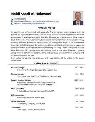 Nabil Saadi Al-Halawani
+966560636078
nabilalhalawani@gmail.com, nabilalhalawani@hotmail.com
https://sa.linkedin.com/in/nabilhalawani
PERSONAL PROFILE
An experienced, self-motivated and resourceful finance manager with a proven ability to
provide and report key financial data to assist in key business decisions together with excellent
communication, analytical and leadership skills. My experience spans around thirty years in
Saudi Arabia in the finance, commerce, business and management fields. It involves accounting,
planning, budgeting, forecasting, acquisition and risk management. As part of the management
team, I am skillful in analyzing the business operations, trends and commitments to support its
strategic direction. I am experienced in implementing and using several ERP systems such as
Great Plains and SAP. I am accurate, punctual and open to new ideas. Moreover, I possess
strong financial control and reporting skills and rigorously ensuring that all statutory and
corporate obligations are met.
I am looking forward to new challenges and responsibilities of the widest in the career
advancement.
CAREER & ACHIEVEMENTS
Finance Manager 2013 - 2016
Al Khairat for Trading & Contracting Co., Jeddah, KSA
Finance Manager 2012 - 2013
First International Food Co. Al Ohali Group, Dammam, KSA
Support Services Manager 2004 - 2012
Al-Muhaidib Technical Supplies Group, Riyadh, KSA
Responsible for finance, IT, audit, and part of HR
Chief Accountant 1999 - 2004
Al-Muhaidib Architectural Hardware, Riyadh, KSA
Chief Accountant 1989 - 1999
Al-Muhaidib Hardware, Riyadh, KSA
Senior Accountant 1984 - 1989
Saudi Lighting Company, Jeddah, KSA
Accountant 1983 – 1984
Global Supply Company, Amman, Jordan
 