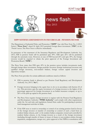 DIPP NOTIFIES AMENDMENTS IN FDI CIRCULAR – PENSION SECTOR
The Department of Industrial Policy and Promotion (“DIPP”) has vide Press Note No. 4 (2015
Series) (“Press Note”) dated 24 April, 2015 permitted foreign direct investment (“FDI”) in the
‘Pension’ sector. The Press Note is effective immediately.
In pursuance of the enactment of the Insurance Regulatory and Development Authority Act,
2013, FDI in pension funds will be permitted upto 49%. FDI upto 26% will be permitted
through the automatic route. However, in case of FDI beyond 26% and upto 49%, the foreign
investor would be required to obtain the prior approval of the Foreign Investment and
Promotion Board (“FIPB”).
The Press Note states that FDI upto 49% in the pension sector includes investments made
through foreign direct investment, foreign portfolio investors (foreign institutional investors and
qualified foreign investors), non-resident Indians, foreign venture capital investors and
depository receipts.
The Press Note provides for certain additional conditions stated as follows:
• FDI in pension funds is allowed as per Pension Fund Regulatory and Development
Authority Act, 2013 (“Act”).
• Foreign investors bringing in the equity have to do so in accordance with Section 24 of
Act. This provision caps the equity investment of a foreign investor to the higher of the
percentage approved for foreign investment in an Indian insurance company or up to
26% of the paid up capital in the pension fund.
• The Press Note requires foreign investors to register with the Pension Fund Regulatory
and Development Authority (“PFRD Authority”) and comply with other requirements
under the Act and rules and regulations framed there under for participating in pension
fund management activities in India.
• If the FDI were to result in ownership or control of an existing pension fund in favour
of the foreign investor or transfer of ownership or control of such a fund from (a)
resident Indian citizens, and/ or (b) resident Indian companies owned and controlled by
resident Indian citizens, to the foreign investor as a result of the foreign investment
(including through transfer of shares or issues of shares to non-resident entities through
acquisition, amalgamation, merger etc.), prior approval of the FIPB in consultation with
May 2015
 