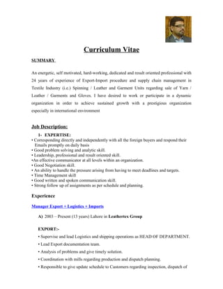 Curriculum Vitae
SUMMARY
An energetic, self motivated, hard-working, dedicated and result oriented professional with
24 years of experience of Export-Import procedure and supply chain management in
Textile Industry (i.e.) Spinning / Leather and Garment Units regarding sale of Yarn /
Leather / Garments and Gloves. I have desired to work or participate in a dynamic
organization in order to achieve sustained growth with a prestigious organization
especially in international environment
Job Description:
1- EXPERTISE:
• Corresponding directly and independently with all the foreign buyers and respond their
Emails promptly on daily basis
• Good problem solving and analytic skill.
• Leadership, professional and result oriented skill.
•An effective communicator at all levels within an organization.
• Good Negotiation skill.
• An ability to handle the pressure arising from having to meet deadlines and targets.
• Time Management skill
• Good written and spoken communication skill.
• Strong follow up of assignments as per schedule and planning.
Experience
Manager Export + Logistics + Imports
A) 2003 – Present (13 years) Lahore in Leathertex Group
EXPORT:-
• Supervise and lead Logistics and shipping operations as HEAD OF DEPARTMENT.
• Lead Export documentation team.
• Analysis of problems and give timely solution.
• Coordination with mills regarding production and dispatch planning.
• Responsible to give update schedule to Customers regarding inspection, dispatch of
 