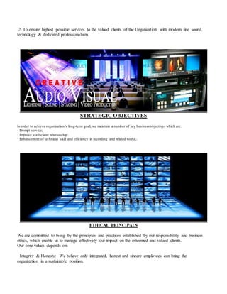 2. To ensure highest possible services to the valued clients of the Organization with modern fine sound,
technology & dedicated professionalism.
STRATEGIC OBJECTIVES
In order to achieve organization’s long-term goal, we maintain a number of key business objectives which are:
· Prompt service;
· Improve staff-client relationship;
· Enhancement of technical ’skill and efficiency in recording and related works;.
ETHICAL PRINCIPALS
We are committed to living by the principles and practices established by our responsibility and business
ethics, which enable us to manage effectively our impact on the esteemed and valued clients.
Our core values depends on:
· Integrity & Honesty: We believe only integrated, honest and sincere employees can bring the
organization in a sustainable position.
 