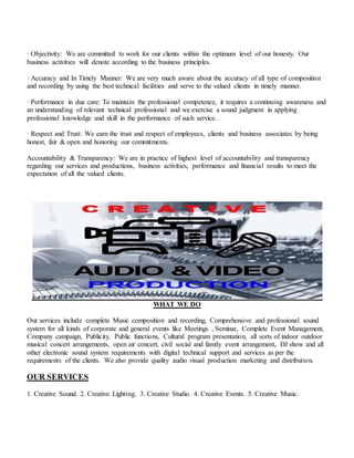 · Objectivity: We are committed to work for our clients within the optimum level of our honesty. Our
business activities will denote according to the business principles.
· Accuracy and In Timely Manner: We are very much aware about the accuracy of all type of composition
and recording by using the best technical facilities and serve to the valued clients in timely manner.
· Performance in due care: To maintain the professional competence, it requires a continuing awareness and
an understanding of relevant technical professional and we exercise a sound judgment in applying
professional knowledge and skill in the performance of such service.
· Respect and Trust: We earn the trust and respect of employees, clients and business associates by being
honest, fair & open and honoring our commitments.
Accountability & Transparency: We are in practice of highest level of accountability and transparency
regarding our services and productions, business activities, performance and financial results to meet the
expectation of all the valued clients.
WHAT WE DO
Our services include complete Music composition and recording, Comprehensive and professional sound
system for all kinds of corporate and general events like Meetings , Seminar, Complete Event Management,
Company campaign, Publicity, Public functions, Cultural program presentation, all sorts of indoor outdoor
musical concert arrangements, open air concert, civil social and family event arrangement, DJ show and all
other electronic sound system requirements with digital technical support and services as per the
requirements of the clients. We also provide quality audio visual production marketing and distribution.
OUR SERVICES
1. Creative Sound. 2. Creative Lighting. 3. Creative Studio. 4. Creative Events. 5. Creative Music.
 