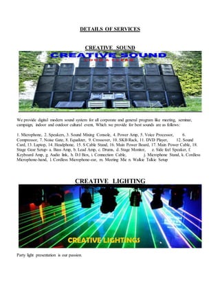 DETAILS OF SERVICES
CREATIVE SOUND
We provide digital modern sound system for all corporate and general program like meeting, seminar,
campaign, indoor and outdoor cultural event, Which we provide for best sounds are as follows:
1. Microphone, 2. Speakers, 3. Sound Mixing Console, 4. Power Amp, 5. Voice Processor, 6.
Compressor, 7. Noise Gate, 8. Equalizer, 9. Crossover, 10. SKB Rack, 11. DVD Player, 12. Sound
Card, 13. Laptop, 14. Headphone, 15. S Cable Stand, 16. Main Power Board, 17. Main Power Cable, 18.
Stage Gear Setup- a. Bass Amp, b. Lead Amp, c. Drums, d. Stage Monitor, e. Side feel Speaker, f.
Keyboard Amp, g. Audio link, h. D.I Box, i. Connection Cable, j. Microphone Stand, k. Cordless
Microphone-hand, l. Cordless Microphone-ear, m. Meeting Mic n. Walkie Talkie Setup
CREATIVE LIGHTING
Party light presentation is our passion.
 