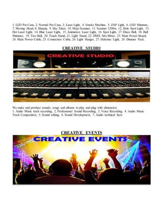 1. LED Par Cans, 2. Normal Par Cans, 3. Laser Light, 4. Smoke Machine, 5. ZAP Light, 6. LED Shimmer,
7. Moving Head, 8. Sharpie, 9. Sky Taker, 10. Mojo Scanner, 11. Scanner 1200w, 12. Holo Spot Light, 13.
Dot Laser Light, 14. Blue Laser Light, 15. Animation Laser Light, 16. Spot Light, 17. Disco Ball, 18. Ball
Shimmer, 19. Two Ball, 20. Touch Stand, 21. Light Stand, 22. DMX Abo Mixer, 23. Main Power Board,
24. Main Power Cable, 25. Connection Cable, 26. Light Hanger, 27. Helozine Light, 28. Dimmer Pack.
CREATIVE STUDIO
We make and produce sounds, songs and albums to play and plug with dimension.
1. Audio Music track recording, 2. Professional Sound Recording, 3. Voice Recording, 4. Audio Music
Track Composition, 5. Sound editing, 6. Sound Development, 7. Audio technical facts
CREATIVE EVENTS
 
