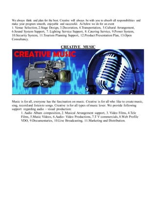 We always think and plan for the best. Creative will always be with you to absorb all responsibilities and
make your program smooth, enjoyable and successful. As below we do for an event
1. Venue Selection, 2.Stage Design, 3.Decoration, 4.Transportation, 5.Cultural Arrangement,
6.Sound System Support, 7. Lighting Service Support, 8. Catering Service, 9.Power System,
10.Security System, 11.Tourism Planning Support, 12.Product Presentation Plan, 13.Open
Consultancy.
CREATIVE MUSIC
Music is for all, everyone has the fascination on music. Creative is for all who like to create music,
sing, recordand listento songs. Creative is for all types of music lover. We provide following
support regarding audio – visual production:
1. Audio Album composition, 2. Musical Arrangement support, 3. Video Films, 4.Tele
Films, 5.Music Videos, 6.Audio- Video Productions, 7.T V commercials, 8.Web Profile
VDO, 9.Documentaries, 10.Live Broadcasting, 11.Marketing and Distribution.
 