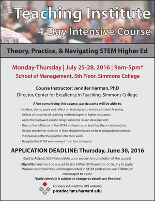 Teaching Institute
4-Day Intensive Course
Theory, Practice, & Navigating STEM Higher Ed
Monday-Thursday | July 25-28, 2016 | 9am-5pm*
School of Management, 5th Floor, Simmons College
Cost to Attend: $30 (Refundable upon successful completion of the course)
Eligibility: You must be a quad-based, HMS/HSDM postdoc or faculty to apply.
Women and minorities underrepresented in STEM professions are STRONGLY
encouraged to apply.
*Daily schedule is subject to change as details are ﬁnalized.
Course Instructor: Jennifer Herman, PhD
Director, Center for Excellence in Teaching, Simmons College
After completing this course, participants will be able to:
- Analyze, share, apply and reﬂect on techniques to enhance student learning.
- Reﬂect on a variety of teaching methodologies in higher education.
- Apply the backward course design model to lesson development.
- Discuss the inﬂuence of the STEM professions on teaching theory and practice.
- Design and deliver a lesson in their discipline based on best pedagogical practices.
- Incorporate reﬂective practice into their work.
- Navigate the STEM environment from hire to tenure.
APPLICATION DEADLINE: Thursday, June 30, 2016
o
p
f
For more info visit the OPF website:
postdoc.hms.harvard.edu
 