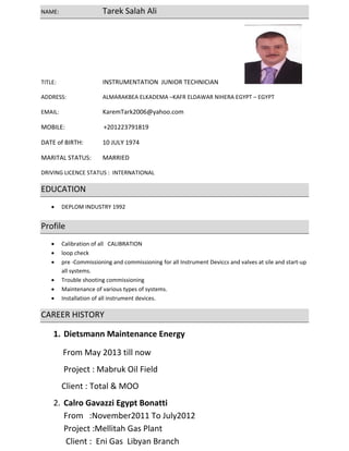NAME:      Tarek Salah Ali  
TITLE:       INSTRUMENTATION  JUNIOR TECHNICIAN                   
ADDRESS:    ALMARAKBEA ELKADEMA –KAFR ELDAWAR NIHERA EGYPT – EGYPT   
EMAIL:      KaremTark2006@yahoo.com 
MOBILE:                         +201223791819 
DATE of BIRTH:  10 JULY 1974 
MARITAL STATUS:  MARRIED  
DRIVING LICENCE STATUS :  INTERNATIONAL 
EDUCATION  
• DEPLOM INDUSTRY 1992 
Profile 
• Calibration of all   CALIBRATION    
• loop check    
• pre ‐Commissioning and commissioning for all Instrument Deviccs and valves at sile and start‐up 
all systems. 
• Trouble shooting commissioning
• Maintenance of various types of systems. 
• Installation of all instrument devices. 
CAREER HISTORY  
1. Dietsmann Maintenance Energy  
 From May 2013 till now  
 Project : Mabruk Oil Field  
Client : Total & MOO   
2. Calro Gavazzi Egypt Bonatti                                                                                         
From   :November2011 To July2012                                           
Project :Mellitah Gas Plant                                                        
 Client :  Eni Gas  Libyan Branch                                                                                   
 