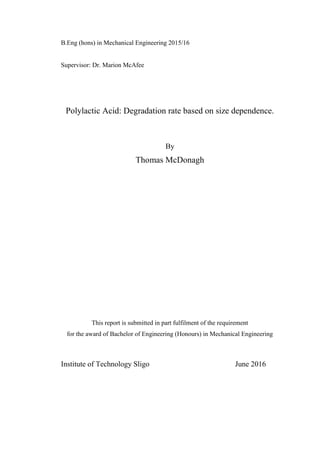 B.Eng (hons) in Mechanical Engineering 2015/16
Supervisor: Dr. Marion McAfee
Polylactic Acid: Degradation rate based on size dependence.
By
Thomas McDonagh
This report is submitted in part fulfilment of the requirement
for the award of Bachelor of Engineering (Honours) in Mechanical Engineering
Institute of Technology Sligo June 2016
 