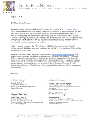 August 5, 2016
To Whom It May Concern:
The Center for the Integration of Research Teaching and Learning (CIRTL) (www.cirtl.net)
offers Massive Open Online Courses (MOOCs) targeted primarily at graduate students and post-
docs across the U.S. who are interested in advancing their teaching and learning. Our CIRTL
MOOCs are taught by university and college faculty, staff and administrators across STEM
(science, technology, engineering, and mathematics) disciplines who share the goal of enhancing
undergraduate STEM education through the preparation of future faculty members who will
become both excellent researchers and teachers.
Aubrey Heyliger completed the CIRTL Network MOOC, Advancing Learning Through
Evidence-Based STEM Teaching, with distinction, on July 31, 2016 by earning a 75% or higher
average grade in the course.
The CIRTL Network MOOCs (content also available at www.stemteachingcourse.org) help
prepare future faculty for careers that integrate research, teaching, and learning. Courses are
based on three core ideas, teaching-as research, the systematic, and reflective use of research
methods to develop successful teaching practices; learning communities, which bring together
groups of people for shared learning and generation of knowledge; and learning-through-
diversity, the utilization of the rich array of experiences, backgrounds, and skills to enhance the
learning of all.
Sincerely,
Derek Bruff, Ph.D. 
Director, Center for Teaching 
Senior Lecturer, Department of Mathematics
Vanderbilt University
Katherine (Trina) McMahon, Professor
Vilas Distinguished Achievement Professor
Departments of Civil and Environmental Engineering and
Bacteriology
Co-Faculty Director, Delta Program
Henry (Rique) Campa, III
Professor of Wildlife Ecology,
Associate Dean, Graduate School and
Director of the MSU CIRTL Steering Committee (SC) and
FAST Fellowship Program
Bennett Goldberg
Assistant Provost for Learning and Teaching
Director, Searle Center for Advancing Learning and Teaching
Professor of Physics and Astronomy
Northwestern University
 