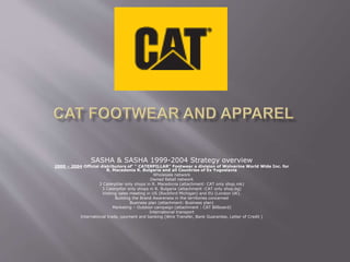 SASHA & SASHA 1999-2004 Strategy overview
2000 – 2004 Official distributors of‘ ‘' CATERPILLAR'' Footwear a division of Wolverine World Wide Inc. for
R. Macedonia R. Bulgaria and all Countries of Ex Yugoslavia
Wholesale network
Owned Retail network
3 Caterpillar only shops in R. Macedonia (attachment: CAT only shop.mk)
3 Caterpillar only shops in R. Bulgaria (attachment :CAT only shop.bg)
Visiting sales meeting in US (Rockford Michigan) and EU (London UK).
Building the Brand Awareness in the territories concerned
Business plan (attachment: Business plan)
Marketing – Outdoor campaign (attachment : CAT Billboard)
International transport
International trade, payment and banking (Wire Transfer, Bank Guarantee, Letter of Credit )
 