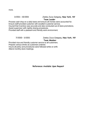 more.
3/2011 – 10/2011 Jamba Juice Company, New York, NY
Team Leader
Process cash drop on a daily basis and ensure all monies were accounted for.
Ensure staff provided customer with excellent customer service.
Insured that inventory was accurate and also conducted out of store promotions.
Assist supervisor with nightly closing procedures.
Provided staff with a pleasant and friendly work environment.
7/2010 – 3/2011 Jamba Juice Company, New York, NY
Team Member
Provided nice and friendly customer service to all customers.
Prepare various drinks as customers ordered.
Insure all policy and procedures were followed while on shift.
Attend monthly store meetings.
References Available Upon Request
 
