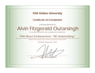 FHA Online University
Certificate of Completion
is hereby granted to
Alvin Fitzgerald Outarsingh
to certify that he/she has completed to satisfaction
FHA Direct Endorsement- “DE Underwriting”
This course was intended to be informational only, and makes no claim that you will obtain a job. FHA Online University is a private online
mortgage training company, and is not owned or operated by FHA.gov/HUD.gov.
Granted: February 01, 2012
Company Representative
 