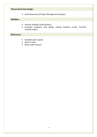3
Theoretical knowledge:
 Good Awareness of Project Management Concepts.
Hobbies:
 Internet, Reading, listening Music.
 Computer programs, web design, making interface circuits, YouTube
scientific videos.
Reference:
 Available upon request
 Work in Team
 Work under Pressure
 