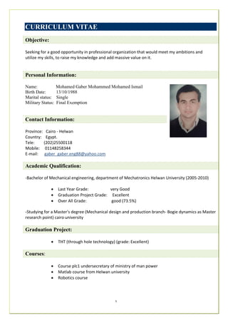 1
CURRICULUM VITAE
Objective:
Seeking for a good opportunity in professional organization that would meet my ambitions and
utilize my skills, to raise my knowledge and add massive value on it.
Personal Information:
Name: Mohamed Gaber Mohammed Mohamed Ismail
Birth Date: 13/10/1988
Marital status: Single
Military Status: Final Exemption
Contact Information:
Province: Cairo - Helwan
Country: Egypt.
Tele: (202)25500118
Mobile: 01148258344
E-mail: gaber_gaber.eng88@yahoo.com
Academic Qualification:
-Bachelor of Mechanical engineering, department of Mechatronics Helwan University (2005-2010)
 Last Year Grade: very Good
 Graduation Project Grade: Excellent
 Over All Grade: good (73.5%)
-Studying for a Master's degree (Mechanical design and production branch- Bogie dynamics as Master
research point) cairo university
Graduation Project:
 THT (through hole technology) (grade: Excellent)
Courses:
 Course plc1 undersecretary of ministry of man power
 Matlab course from Helwan university
 Robotics course
 