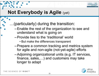 Not Everybody is Agile (yet)
…(particularly) during the transition:
–Enable the rest of the organization to see and
understand what is going on
–Provide ties to the ‘traditional’ world
T H E S C I E N C E O F R I S K S M
15
–Provide ties to the ‘traditional’ world
• But make the differences transparent
–Prepare a common tracking and metrics system
for agile and non-agile (not-yet-agile) efforts
–Adjoining organizational units (e.g. IT services,
finance, sales,…) and customers may take
longer to adapt
 