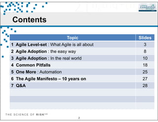 Contents
Topic Slides
1 Agile Level-set : What Agile is all about 3
2 Agile Adoption : the easy way 8
3 Agile Adoption : In the real world 10
T H E S C I E N C E O F R I S K S M
2
4 Common Pitfalls 18
5 One More : Automation 25
6 The Agile Manifesto – 10 years on 27
7 Q&A 28
 