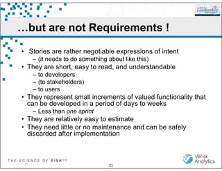 …but are not Requirements !
• Stories are rather negotiable expressions of intent
– (it needs to do something about like this)
• They are short, easy to read, and understandable
– to developers
– (to stakeholders)
T H E S C I E N C E O F R I S K S M
21
– to users
• They represent small increments of valued functionality that
can be developed in a period of days to weeks
– Less than one sprint
• They are relatively easy to estimate
• They need little or no maintenance and can be safely
discarded after implementation
21
 
