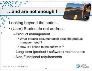 …and are not enough !
Looking beyond the sprint…
• (User) Stories do not address
–Product management
T H E S C I E N C E O F R I S K S M
22
–Product management
• What product documentation does the product
manager need ?
• How is it linked to the software ?
–Long term (product / software) maintenance
–Non-Functional requirements
 