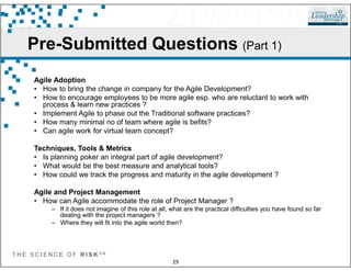 Pre-Submitted Questions (Part 1)
Agile Adoption
• How to bring the change in company for the Agile Development?
• How to encourage employees to be more agile esp. who are reluctant to work with
process & learn new practices ?
• Implement Agile to phase out the Traditional software practices?
• How many minimal no of team where agile is befits?
• Can agile work for virtual team concept?
T H E S C I E N C E O F R I S K S M
29
Techniques, Tools & Metrics
• Is planning poker an integral part of agile development?
• What would be the best measure and analytical tools?
• How could we track the progress and maturity in the agile development ?
Agile and Project Management
• How can Agile accommodate the role of Project Manager ?
– If it does not imagine of this role at all, what are the practical difficulties you have found so far
dealing with the project managers ?
– Where they will fit into the agile world then?
 