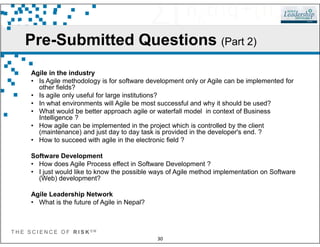 Pre-Submitted Questions (Part 2)
Agile in the industry
• Is Agile methodology is for software development only or Agile can be implemented for
other fields?
• Is agile only useful for large institutions?
• In what environments will Agile be most successful and why it should be used?
• What would be better approach agile or waterfall model in context of Business
Intelligence ?
• How agile can be implemented in the project which is controlled by the client
T H E S C I E N C E O F R I S K S M
30
• How agile can be implemented in the project which is controlled by the client
(maintenance) and just day to day task is provided in the developer's end. ?
• How to succeed with agile in the electronic field ?
Software Development
• How does Agile Process effect in Software Development ?
• I just would like to know the possible ways of Agile method implementation on Software
(Web) development?
Agile Leadership Network
• What is the future of Agile in Nepal?
 