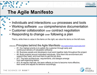 The Agile Manifesto
• Individuals and interactions over processes and tools
• Working software over comprehensive documentation
• Customer collaboration over contract negotiation
• Responding to change over following a plan
T H E S C I E N C E O F R I S K S M
6
That is, while there is value in the items on the right, we value the items on the left more.
(Selected) Principles behind the Agile Manifesto (http://agilemanifesto.org/principles.html)
– #1: Our highest priority is to satisfy the customer through early and
continuous delivery of value[able software].
– #4: Business people and developers must work together daily throughout the project.
– #5: Build projects around motivated individuals. Give them the environment and
support they need, and trust them to get the job done.
– #11: The best architectures, requirements, and designs emerge
from self-organizing teams.
– #12: At regular intervals, the team reflects on how to become more effective,
then tunes and adjusts its behavior accordingly.
 