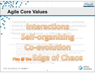 Agile Core Values
• Individuals and interactions over processes and tools
• Working software over comprehensive documentation
• Customer collaboration over contract negotiation
• Responding to change over following a plan
T H E S C I E N C E O F R I S K S M
7
That is, while there is value in the items on the right, we value the items on the left more.
(Selected) Principles behind the Agile Manifesto (http://agilemanifesto.org/principles.html)
– #1: Our highest priority is to satisfy the customer through early and
continuous delivery of value[able software].
– #4: Business people and developers must work together daily throughout the project.
– #5: Build projects around motivated individuals. Give them the environment and
support they need, and trust them to get the job done.
– #11: The best architectures, requirements, and designs emerge
from self-organizing teams.
– #12: At regular intervals, the team reflects on how to become more effective,
then tunes and adjusts its behavior accordingly.
 