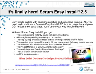 It’s finally here! Scrum Easy Install® 2.5
Don’t diddle daddle with annoying coaches and expensive training. ALL you
need to do is stick our Scrum – Easy Install® CD in your computer and press
GO. In just a few easy steps, you’ll be on your way to Agile heaven!
With our Scrum Easy Install®, you get…
– The secret recipe to instantly create high performing teams
– All the Agile engineering practices you can muster
T H E S C I E N C E O F R I S K S M
9
– All the Agile engineering practices you can muster
– The step by step process and tools to build working software every 4 weeks
– The patented yoga induced therapy to rid your managers of that nasty muscle memory
– The automatic and always available Product Owner Selector®
– The Project Manager to ScrumMaster Evolutionator ®
– The newly improved Conflict Resolutionner Package ®
– The Let’s Talk ® conversation creator
– and the always popular…
http://agilepartnership.com/blogit/2010/11/16/its-finally-here-scrum-easy-install%C2%AE-2-5/
 