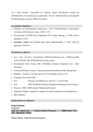 As a Team member responsible for Analysis, design, development, testing and
implementation of customized java application for new implementations and upgrades
for IBM Germany customer, IBM US customer.
ACADEMIC PROFILE:
• Bachelor’s in Instrumentation Engineering – 2013 Vishweshwarayya Technological
University (SJCE,Mysore), India :CGPA - 8.70
• Pre-university in PCMB from Vidyabharati PU College, Shimoga in 2009 with an
aggregate of 86%.
• Secondary school from Pragathi high school ,Bharatanahalli in 2007. With an
aggregate of 92.68%.
TECHNICAL SKILLS
• Java: Core Java,Java Swing,Struts1.3,JSP/Servlet,Webservices, Middleware-MQ
series,UNIX,PL-SQL,HTML&CSS,Javascript ,jquery
• Development Tools: Eclipse IDE ,WebSphere Business Integration tool , SQL
Developer
• Functional Modules: Finance, Telecommunication,Distribution/Order Management
• RDBMS: Oracle 8.1, PL-SQL Server 6.5/7.0, My-SQL Server 6.5/7.0,
• Languages:Java, Oracle SQL,
• O/S: Windows NT/2000 Server, HP-UX 11.1, SCO UNIX
• EAI: WBI (WebSphere Business Integrator),Interchange Server System
• Processes: IBM’s QMS (Quality Management System)
• Application Support :Application Support for trade encrichment system appliactions
• IBM TRIRIGA
PROFESSIONAL PROFILE
Project Details:
Project #1
Jan 13 – April 15, Caceis Bank Project IBM India Pvt.
Ltd. Mumbai ,India
Project Name: Trade Enrichment System
 
