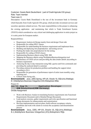 Customer: Caceis Bank Deutschland ( part of Credit Agricole CIG group)
Role: Team member
Team size: 6
Description: Caceis Bank Deutshland is the one of the investment bank in Germany
which basically from Credit Agricole CIG group, which provides investment services and
securities operation related services. The main responsibilities in this project is enhancing
the existing application and maintaining that which is Trade Enrichment System
(TESYS) which considered as very critical and challenging application in entire project as
it is entry point for European market .
Responsibilities:
• Requirement Analysis & Design mainly front end design Client side
• Responsible for coding MVC classes.
• Responsible for understanding the business requirement and implement those.
• Building and deploying into preproduction and testing servers
• Pushing the trades into preproduction for the testing.
• Responsible for coding of DAO classes
• Implementing Business objects using WBI IDE
• Mapping the Business objects using WebSphereBusinessIntegartion tool
• Maintenance of UNIX servers and providing the data (trades details )according to
business requirement
• Analyzing the day to day transaction using SQL queries and Unix commands and
providing the analyzed detail to customer
• Providing solution for production problem and handling the support ticket
according to SLA
• Responsible for generation of performance report of entire team monthly using
reporting tool
• Critical client facing role .
Environment: Java, J2EE,Spring, HP-UX, Oracle 10, SQl,Unix,Weblogic
8.1,WebSphere Business Integartion,ICS,Websphere MQs
Project #2
Jun 14 – Aug 14, Application Developer
IBM Deutschland(IBM Germany)
OnSite Assignment
• Work with Business Analyst in translating business requirements into Functional
Requirements Document and to Detailed Design Documents
• Lead analysis sessions, gather requirements and write specification and functional
design documents for enhancements and customization.
• Develop implementation and test plans, build software acceptance criteria,
coordinate and work with clients to oversee the acceptance and dissemination
process
Environment: Java, J2EE, HP-UX, Oracle 10, SQl,Unix,Weblogic
8.1,WebSphere Business Integartion,ICS,Websphere MQs
 