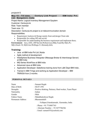 project#3
May 15 – Till date, Century Link Project IBM India Pvt.
Ltd. Bangalore ,India
Project Name: Logical Inventory Management Sysytem
Customer: CenturyLink
Role: Team member
Team size: 13
Description: CenturyLink project is on telecommunication domain
Responsibilities:
• Requirement Analysis & Design mainly front end design Client side
• Responsible for coding JSP and servlet
• Responsible for understanding the business requirement and implement those.
Environment: Java, J2EE, JSP/Servlet,Webservices,MQs,Toad,My-SQL,PL-
SQL,Oracle 10, SQl,Unix,Weblogic 8.1,Remedy,Infra
Training:
• Java at IBM India Pvt Ltd ,Noida
• Agile method of development
• WebSphere Business Intergrator (Message Broker & Interchange Server)
at IBM India
• MQ Series WorkFlow at IBM India
• Advanced Java at IBM India
• Application Developer- Salesforce training done from L&K Dept IBM India .
• Trained in IBM Tririga and working as Application Developer – IBM
TRIRIGA from 2 months
PERSONAL DETAILS
Name : Sumant Hegde
Date of Birth : 04-07-1991
Strengths : Positive thinking, Patience, Hard worker, Team Player
Nationality : Indian
Gender : Male
Fathers Name : Mahabhaleshwar Hegde
Permanent Address : Bharatanahalli
: Yellapur,Uttarakannada , Karnataka, India
: Phone: +91 7718807763
: Alternate Number - +91 8277786546
: Email: sumant555@outlook.com
 