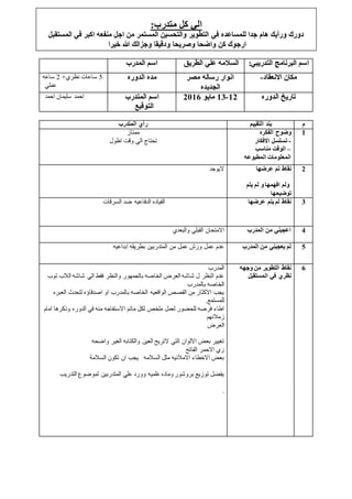 ‫المتدرب‬ ‫رأي‬ ‫التقييم‬ ‫بند‬ ‫م‬
‫ممتاز‬
‫اطول‬ ‫وقت‬ ‫الي‬ ‫تحتاج‬
‫الفكره‬ ‫وضوح‬
-‫االفكار‬ ‫تسلسل‬
–‫مناسب‬ ‫الوقت‬
‫المطبوعه‬ ‫المعلومات‬
1
‫اليوجد‬ ‫نقاط‬‫عرضها‬ ‫تم‬
‫و‬ ‫افهمها‬ ‫ولم‬‫يتم‬ ‫لم‬
‫توضيحها‬
2
‫السرقات‬ ‫ضد‬ ‫الدفاعيه‬ ‫القياده‬ ‫عرضها‬ ‫يتم‬ ‫لم‬ ‫نقاط‬ 3
‫والبعدي‬ ‫القبلي‬ ‫االمتحان‬ ‫المدرب‬ ‫من‬ ‫اعجبني‬ 4
‫ابداعيه‬ ‫بطريقه‬ ‫المتدربين‬ ‫من‬ ‫عمل‬ ‫ورش‬ ‫عمل‬ ‫عدم‬ ‫المدرب‬ ‫من‬ ‫يعجبني‬ ‫لم‬ 5
‫المدرب‬
‫فقط‬ ‫والنظر‬ ‫بالجمهور‬ ‫الخاصه‬ ‫العرض‬ ‫شاشه‬ ‫ل‬ ‫النظر‬ ‫عدم‬‫ت‬ ‫الالب‬ ‫شاشه‬ ‫الي‬‫وب‬
‫بالمدرب‬ ‫الخاصه‬
‫الع‬ ‫لتحدث‬ ‫اصدقاؤه‬ ‫او‬ ‫بالمدرب‬ ‫الخاصه‬ ‫الواقعيه‬ ‫القصص‬ ‫من‬ ‫االكثار‬ ‫يجب‬‫بره‬
.‫للمستمع‬
‫وذكر‬ ‫الدوره‬ ‫في‬ ‫منه‬ ‫االستفاجه‬ ‫ماتم‬ ‫لكل‬ ‫ملخص‬ ‫لعمل‬ ‫للحضور‬ ‫فرصه‬ ‫اطاء‬‫امام‬ ‫ها‬
‫زمالئهم‬
‫العرض‬
‫واضحه‬ ‫الغير‬ ‫والكتابه‬ ‫العين‬ ‫التريح‬ ‫التي‬ ‫االلوان‬ ‫بعض‬ ‫تغيير‬
‫الفاتح‬ ‫االحمر‬ ‫زي‬
‫السالمة‬ ‫تكون‬ ‫ان‬ ‫يجب‬ ‫السالمه‬ ‫مثل‬ ‫االمالئيه‬ ‫االخطاء‬ ‫بعض‬
‫التدر‬ ‫لموضوع‬ ‫المتدربين‬ ‫علي‬ ‫وورد‬ ‫علميه‬ ‫وماده‬ ‫بروشور‬ ‫توزيع‬ ‫يفضل‬‫يب‬
.
‫وجهه‬ ‫من‬ ‫التطوير‬ ‫نقاط‬
‫نظري‬‫المستقبل‬ ‫في‬
6
‫المدرب‬ ‫اسم‬ ‫الطريق‬ ‫علي‬ ‫السالمه‬ ‫التدريب‬ ‫البرنامج‬ ‫اسم‬:‫ي‬
5+‫نظري‬ ‫ساعات‬2‫ساعه‬
‫عملي‬
‫الدوره‬ ‫مده‬ ‫مصر‬ ‫رساله‬ ‫انوار‬
‫الجديده‬
‫االنعقاد‬ ‫مكان‬-
‫احمد‬ ‫سليمان‬ ‫احمد‬ ‫المتدرب‬ ‫اسم‬
‫التوقيع‬
12-13‫مايو‬2116 ‫الدوره‬ ‫تاريخ‬
:‫متدرب‬ ‫كل‬ ‫الي‬
‫في‬ ‫للمساعده‬ ‫جدا‬ ‫هام‬ ‫ورأيك‬ ‫دورك‬‫المستقب‬ ‫في‬ ‫اكبر‬ ‫منفعه‬ ‫اجل‬ ‫من‬ ‫المستمر‬ ‫والتحسين‬ ‫التطوير‬‫ل‬
‫خيرا‬ ‫هللا‬ ‫وجزالك‬ ‫ودقيقا‬ ‫وصريحا‬ ‫واضحا‬ ‫كن‬ ‫ارجوك‬
 