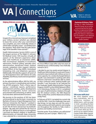 Issue 761  |  July 2016
Connections is the Ralph H. Johnson VA Medical Center employee newsletter and is published monthly by the Office of Stakeholder Relations. We would like to
hear your story ideas and comments. Please contact Public Affairs Specialist Erin Curran at ext. 7089 or Public Affairs Officer Tonya Lobbestael at ext. 7699.
Tell us your myVA story!
We work together every
day—individually and as
productive members of
skilled teams—with one goal
in mind—providing the best
care anywhere to our Veteran
patients. Share your story and
let us know what you do in
service to our nation’s heroes.
Contact Public Affairs Special-
ist Erin Curran at ext. 7089 for
more information.
Charleston • Beaufort • Goose Creek • Hinesville • Myrtle Beach • Savannah
By William Dietrich
HAS Administrative Officer
CharlestonVA HistoryTidbit
On Aug 13, 1960, Charleston’s
News & Courier ran an article
announcing that the South
Carolina Congressional delega-
tion joined unanimously in
asking the Veterans Administra-
tion to establish a new 500-bed
Veterans general hospital in
South Carolina.
VA| Connections
UPCOMING EVENTS
CharlestonVAMC
EmployeeTown Hall
August 4
12 -1 p.m.
MontagueTown Hall
August 10
Myrtle BeachTown Hall
August 15
Safe Patient Handling Day
August 18, 6 a.m. – 6 p.m.
Large Education Classroom
2nd Floor
4th Quarter DAISY Award
Presentation
August 22, 8:30 a.m.
ChemotherapyWaiting Area
4th Floor
Government Purchase CardTraining
August 24, 12 – 2:30 p.m.
Main Auditorium
Charleston RiverDogs
Strike Out Stroke
August 25, 7:05 p.m.
Joe Riley Stadium
Issue 762  |  August 2016
Imagine for a moment you have just completed
your military service--whether you elected
to leave the service after your commitment
was complete, you were medically retired, or
retired after a lengthy career-- you’ll likely have
the question,“Now what? How do I take advan-
tage of the benefits I have earned?“
Health Administration Service (HAS) is one of
the largest services at The Ralph H. Johnson
VA Medical Center. HAS touches virtually all
aspects of the Veteran’s experience when
they seek healthcare at Charleston VAMC.
HAS encompasses eligibility & enrollment,
admissions, medical coding, specialty clinic
administration, beneficiary travel, medical
records, outpatient clinic support, Adminis-
trative Officer of the Day (AOD), Centralized
Scheduling Unit, and telephone operators.
Additionally, HAS directly supports all seven of
our VA Outpatient Clinic with Veteran ID cards,
eligibility, beneficiary travel and transportation
services.
As the administrative officer (AO) for HAS, my
primary function is coordinating and monitor-
ing all HAS programs. That’s a fancy way of
saying I coordinate reports, performance
improvement activities, policy development,
financial management, human resources,
procurement and contracting, as well as, statis-
tical and other administrative functions.
My journey to the position of AO has been
unconventional to say the least. I received my
Bachelor of Science in Sport Management from
Clemson University (Go Tigers!). I worked in
that career field for several years until I decided
to join the Air Force and pursue my Graduate
Degree. My wife and I joined the Air Force at
the age of 27. While serving as a civil engineer,
I pursued my Master’s degree in Healthcare
Administration at Colorado State University.
I was selected for a commission into the U.S
Air Force Officer Corps after only two years of
enlisted service. Unfortunately, I was medically
retired in 2013.
I decided to put my newly earned degree in
Healthcare Administration to work and I knew I
wanted to stay involved with military service in
some capacity. As a newly discharged Veteran
myself, I was interested in working with other
Veterans and knew I would be able to relate
to their confusion when seeking health care
benefits I was fortunate to be selected for
the Graduate Health Administration Training
Program (GHATP) at the VISN 8 Network Office
in St. Petersburg, Florida in 2014. I completed
one year of administrative rotations through
five VA medical centers, the VBA Regional
Office at Bay Pines and the National Cemetery
at Bay Pines.
In February of 2015, I accepted my current role
as AO for HAS. I love the challenges that each
day brings; no two days are ever the same. I
enjoy working with both patients and employ-
ees throughout the facility to help create a
positive and healthy environment.
Favorite quote:“If you believe, you will receive”
whatever you ask in prayer. –Mark 21:22.
Helping Veterans access care...my mission...
 