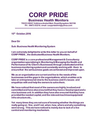 CORP PRIDE
Business Health Monitors
702/23,VBHC Vaibhava,Anekal Main Road,Bangalore 562106
Ph : 88673 83216; email: corppridebhm@yahoo.com
---------------------------------------------------------------------------
15th
October,2016
Dear Sir
Sub: Business Health Monitoring System
I am extremely delightedto write this letter to you on behalfof
CORP PRIDE , the dedicatedBusiness Health Monitors.
CORP PRIDE is a core professionalManagement& Consultancy
organizationspecializingin Monitoring & Managing the Health and
Performanceof its Client’s Businesses through a dedicatedand live
businessmonitoring systemand constantly workingwith them to
ensurethat the set business goals are achieved and improved upon.
We as an organizationare currentand live to the needs of the
businesses and the gaps in the organizations,which enables us to
take an entrepreneurial view to the business and it’s issues and
empathize with and help the owners to solve them.
We have noticed that most of the ownersare highly involved and
committed and have also ensuredthat they have a Good projectand a
nice business unit. In addition they have also ensured thatthey have
provided the needed capital,and the relevantmachines/equipment/
infra structure etc.,
Yet many times they are not sure of knowing whether the things are
really going on fine, and if not, when,how, where and why something
went wrong. This we have noticed is mainly due to lack of a live
controland monitoring mechanism.
 