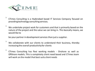 
CTimes Consulting is a Hyderabad based IT Services Company focused on
providingtechnology consulting services.



We undertake project work for customers and that is primarily based on the
nature of the project and the value we can bring in. This basically means, we
would like to


be your partner in development services than just a supplier.



We collaborate with our clients to understand their business, thereby
increasing the overall productivityfor clients



CTimes Consulting has flexi working models - Onshore as well as
Offshore models. This is completely client need based and CTimes team
will work on the model that best suits client needs

 