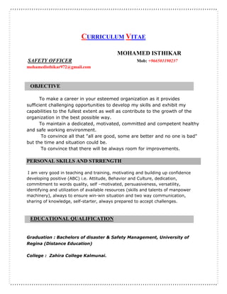 CURRICULUM VITAE
MOHAMED ISTHIKAR
SAFETY OFFICER Mob: +966501190237
mohamedisthikar972@gmail.com
OBJECTIVE
To make a career in your esteemed organization as it provides
sufficient challenging opportunities to develop my skills and exhibit my
capabilities to the fullest extent as well as contribute to the growth of the
organization in the best possible way.
To maintain a dedicated, motivated, committed and competent healthy
and safe working environment.
To convince all that "all are good, some are better and no one is bad"
but the time and situation could be.
To convince that there will be always room for improvements.
PERSONAL SKILLS AND STRRENGTH
I am very good in teaching and training, motivating and building up confidence
developing positive (ABC) i.e. Attitude, Behavior and Culture, dedication,
commitment to words quality, self –motivated, persuasiveness, versatility,
identifying and utilization of available resources (skills and talents of manpower
machinery), always to ensure win-win situation and two way communication,
sharing of knowledge, self-starter, always prepared to accept challenges.
EDUCATIONAL QUALIFICATION
Graduation : Bachelors of disaster & Safety Management, University of
Regina (Distance Education)
College : Zahira College Kalmunai.
 