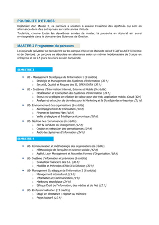POURSUITE D’ETUDES
Diplômant d’un Master 2, ce parcours a vocation à assurer l’insertion des diplômés qui sont en
alternance dans des entreprises sur cette année d’étude.
Toutefois, comme toutes les deuxièmes années de master, la poursuite en doctorat est aussi
envisageable dans le domaine des Sciences de Gestion.
MASTER 2 Programme du parcours
Les cours de ce Master se dérouleront sur les campus d’Aix et de Marseille de la FEG (Faculté d’Economie
et de Gestion). Le parcours se déroulera en alternance selon un rythme hebdomadaire de 3 jours en
entreprise et de 2,5 jours de cours au sein l’université.
SEMESTRE 3
 UE - Management Stratégique de l'information 1 (9 crédits)
o Stratégie et Management des Systèmes d'Information (30 h)
o Sécurité, Qualité et Risques des SI, OPEN DATA (30 h)
 UE - Systèmes d'Information Internet, Externe et Mobile (9 crédits)
o Modélisation et Conception des Systèmes d'Information (33 h)
o Enjeux et stratégies de création de valeur pour site web, application mobile, Cloud (12h)
o Analyse et extraction de données pour le Marketing et la Stratégie des entreprises (21 h)
 UE- Environnement des organisations (6 crédits)
o Accompagnement de l'innovation (18 h)
o Finance et Business Plan (18 h)
o Veille stratégique et Intelligence économique (18 h)
 UE- Gestion des connaissances (6 crédits)
o ERP & Conduite du Changement (12 h)
o Gestion et extraction des connaissances (24 h)
o Audit des Systèmes d'Information (24 h)
SEMESTRE 4
 UE- Communication et méthodologie des organisations (6 crédits)
o Méthodologie de l’enquête en science sociale (42 h)
o Agilité, Lean Management et Nouvelles Formes d'Organisation (18 h)
 UE- Système d'information et prévisions (6 crédits)
o Evaluation financière des S.I. (30 h)
o Modèles et Méthodes d’Aide à la Décision (30 h)
 UE- Management Stratégique de l'information 2 (6 crédits)
o Management interculturel (15 h)
o Information et Communication (9 h)
o Marketing stratégique (24 h)
o Ethique Droit de l'information, des médias et du Net (12 h)
 UE- Professionnalisation (12 crédits)
o Stage en alternance : rapport ou mémoire
o Projet tuteuré (10 h)
 