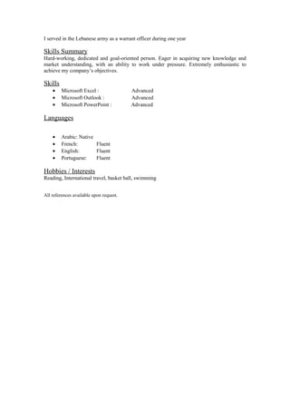 I served in the Lebanese army as a warrant officer during one year
Skills Summary
Hard-working, dedicated and goal-oriented person. Eager in acquiring new knowledge and
market understanding, with an ability to work under pressure. Extremely enthusiastic to
achieve my company’s objectives.
Skills
• Microsoft Excel : Advanced
• Microsoft Outlook : Advanced
• Microsoft PowerPoint : Advanced
Languages
• Arabic: Native
• French: Fluent
• English: Fluent
• Portuguese: Fluent
Hobbies / Interests
Reading, International travel, basket ball, swimming
All references available upon request.
 
