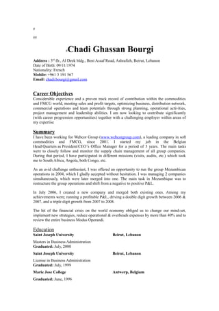 #
##
#Chadi Ghassan Bourgi
Address : 3rd
flr., Al Deek bldg., Beni Assaf Road, Ashrafieh, Beirut, Lebanon
Date of Birth: 09/11/1974
Nationality: French
Mobile: +961 3 191 567
Email: chadi.bourgi@gmail.com
Career Objectives
Considerable experience and a proven track record of contribution within the commodities
and FMCG world, meeting sales and profit targets, optimizing business, distribution network,
commercial operations and team potentials through strong planning, operational activities,
project management and leadership abilities. I am now looking to contribute significantly
(with career progression opportunities) together with a challenging employer within areas of
my expertise
Summary
I have been working for Webcor Group (www.webcorgroup.com), a leading company in soft
commodities and FMCG, since 2001. I started my job in the Belgian
Head Quarters as President/CEO’s Office Manager for a period of 3 years. The main tasks
were to closely follow and monitor the supply chain management of all group companies.
During that period, I have participated in different missions (visits, audits, etc.) which took
me to South Africa, Angola, both Congo, etc.
As an avid challenge enthusiast, I was offered an opportunity to run the group Mozambican
operations in 2004, which I gladly accepted without hesitation. I was managing 2 companies
simultaneously, which were later merged into one. The main task in Mozambique was to
restructure the group operations and shift from a negative to positive P&L.
In July 2006, I created a new company and merged both existing ones. Among my
achievements were; running a profitable P&L, driving a double digit growth between 2006 &
2007, and a triple digit growth from 2007 to 2008.
The hit of the financial crisis on the world economy obliged us to change our mind-set,
implement new strategies, reduce operational & overheads expenses by more than 40% and to
review the entire business Modus Operandi.
Education
Saint Joseph University Beirut, Lebanon
Masters in Business Administration
Graduated: July, 2000
Saint Joseph University Beirut, Lebanon
License in Business Administration
Graduated: July, 1999
Marie Jose College Antwerp, Belgium
Graduated: June, 1996
 