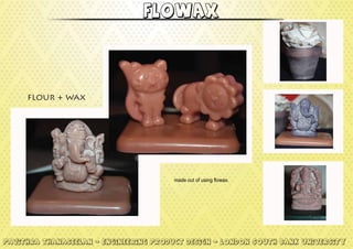 made out of using flowax.
Pavithra Thanaseelan - engineering product design - London south bank university
flowax
flour + wax
 